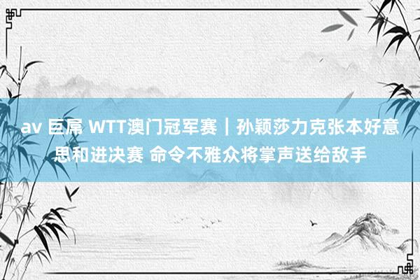 av 巨屌 WTT澳门冠军赛｜孙颖莎力克张本好意思和进决赛 命令不雅众将掌声送给敌手