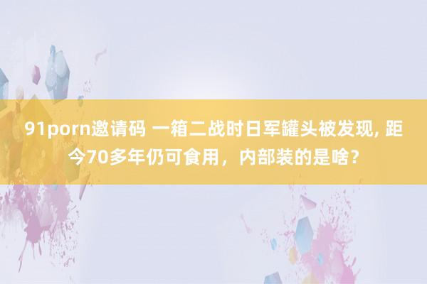 91porn邀请码 一箱二战时日军罐头被发现， 距今70多年仍可食用，内部装的是啥？