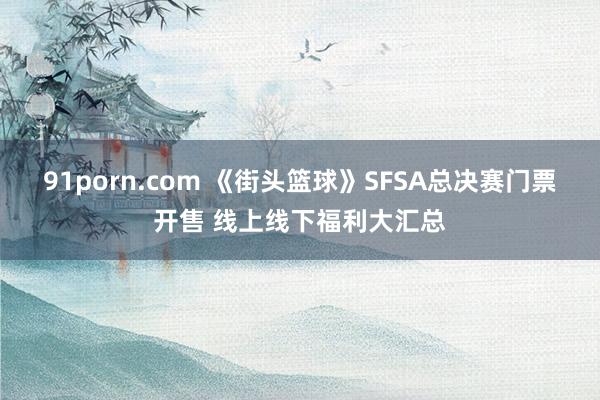 91porn.com 《街头篮球》SFSA总决赛门票开售 线上线下福利大汇总