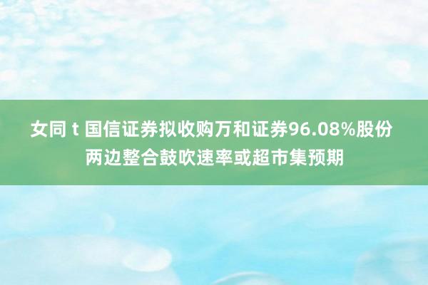 女同 t 国信证券拟收购万和证券96.08%股份 两边整合鼓吹速率或超市集预期