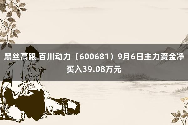 黑丝高跟 百川动力（600681）9月6日主力资金净买入39.08万元