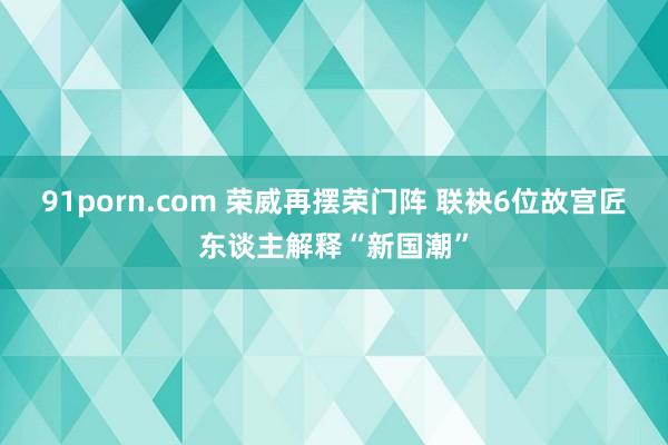 91porn.com 荣威再摆荣门阵 联袂6位故宫匠东谈主解释“新国潮”