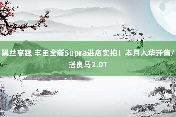 黑丝高跟 丰田全新Supra进店实拍！本月入华开售/搭良马2.0T