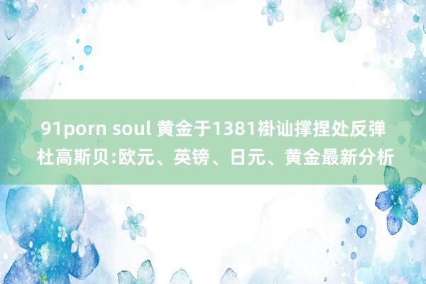 91porn soul 黄金于1381褂讪撑捏处反弹 杜高斯贝:欧元、英镑、日元、黄金最新分析