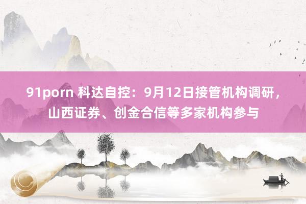 91porn 科达自控：9月12日接管机构调研，山西证券、创金合信等多家机构参与