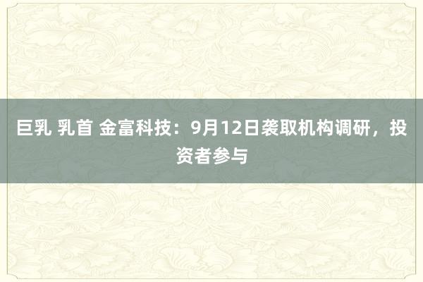 巨乳 乳首 金富科技：9月12日袭取机构调研，投资者参与