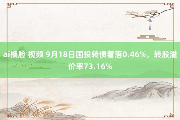 ai换脸 视频 9月18日国投转债着落0.46%，转股溢价率73.16%