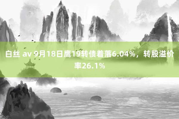 白丝 av 9月18日鹰19转债着落6.04%，转股溢价率26.1%