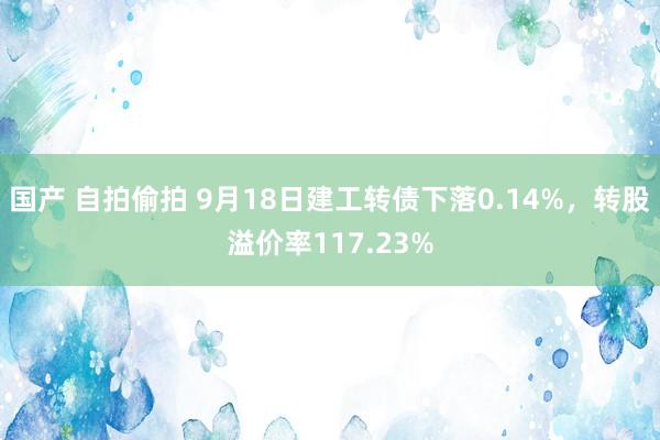 国产 自拍偷拍 9月18日建工转债下落0.14%，转股溢价率117.23%