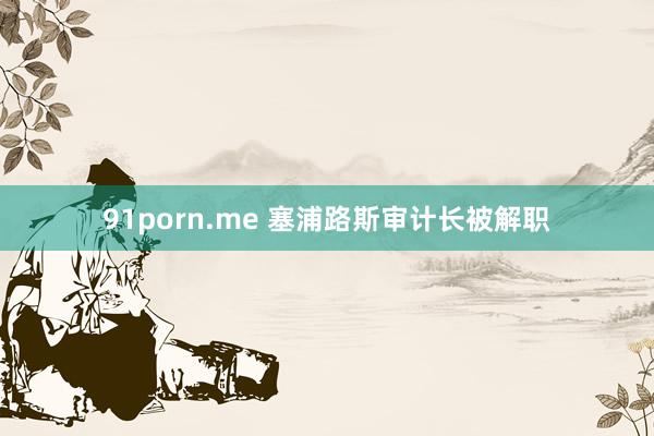 91porn.me 塞浦路斯审计长被解职