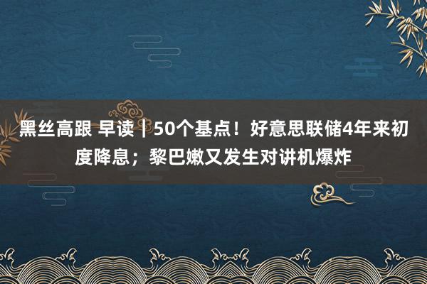 黑丝高跟 早读｜50个基点！好意思联储4年来初度降息；黎巴嫩又发生对讲机爆炸