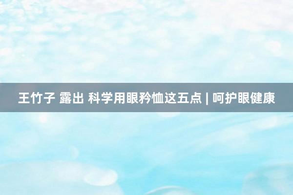 王竹子 露出 科学用眼矜恤这五点 | 呵护眼健康