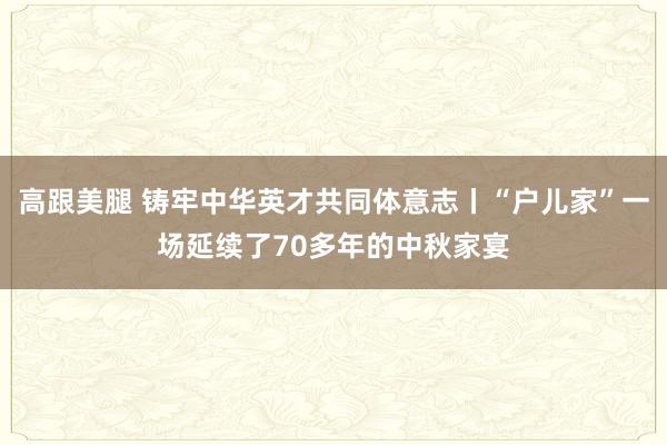 高跟美腿 铸牢中华英才共同体意志丨“户儿家”一场延续了70多年的中秋家宴