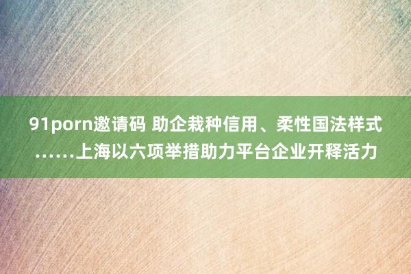 91porn邀请码 助企栽种信用、柔性国法样式……上海以六项举措助力平台企业开释活力