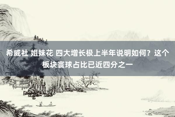 希威社 姐妹花 四大增长极上半年说明如何？这个板块寰球占比已近四分之一