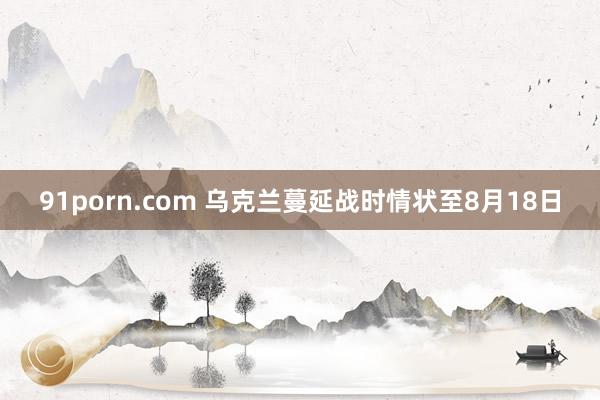 91porn.com 乌克兰蔓延战时情状至8月18日