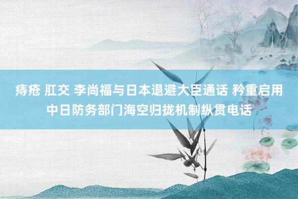 痔疮 肛交 李尚福与日本退避大臣通话 矜重启用中日防务部门海空归拢机制纵贯电话