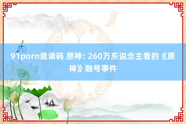 91porn邀请码 原神: 260万东说念主看的《原神》融号事件