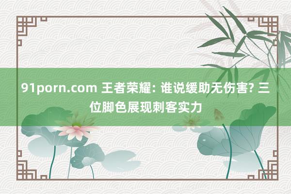 91porn.com 王者荣耀: 谁说缓助无伤害? 三位脚色展现刺客实力