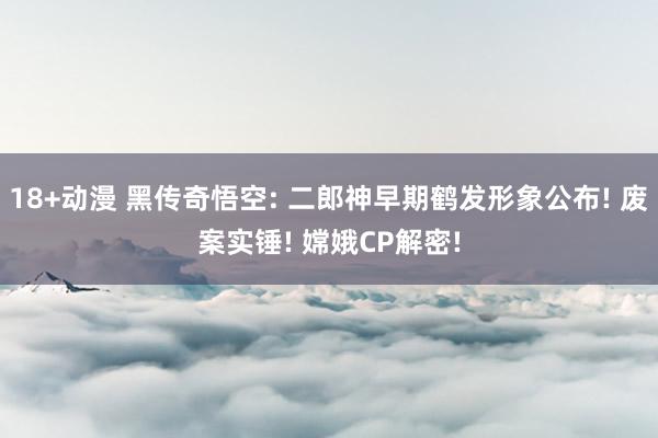 18+动漫 黑传奇悟空: 二郎神早期鹤发形象公布! 废案实锤! 嫦娥CP解密!