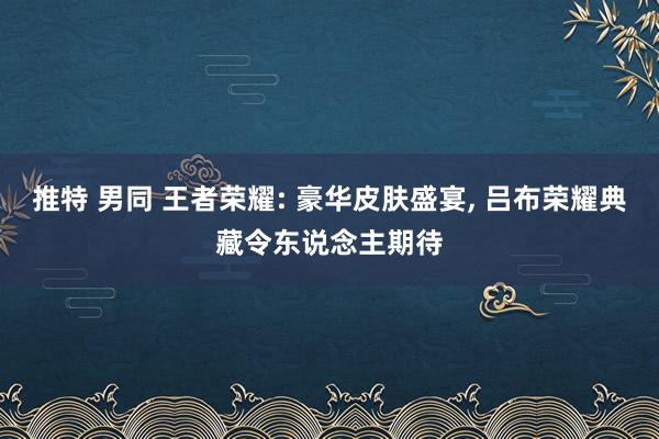 推特 男同 王者荣耀: 豪华皮肤盛宴， 吕布荣耀典藏令东说念主期待