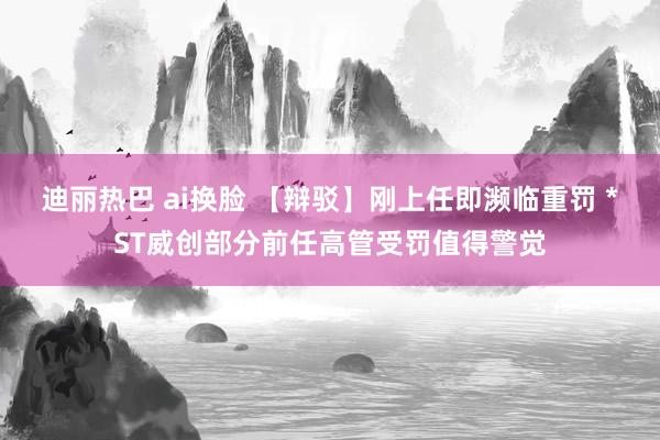 迪丽热巴 ai换脸 【辩驳】刚上任即濒临重罚 *ST威创部分前任高管受罚值得警觉