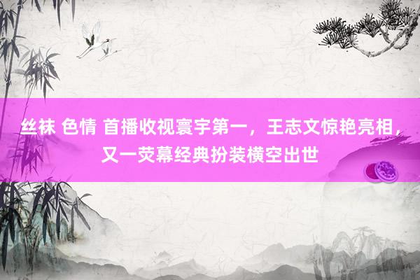 丝袜 色情 首播收视寰宇第一，王志文惊艳亮相，又一荧幕经典扮装横空出世