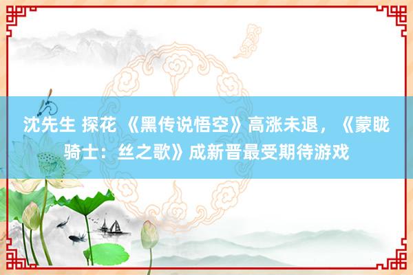 沈先生 探花 《黑传说悟空》高涨未退，《蒙眬骑士：丝之歌》成新晋最受期待游戏