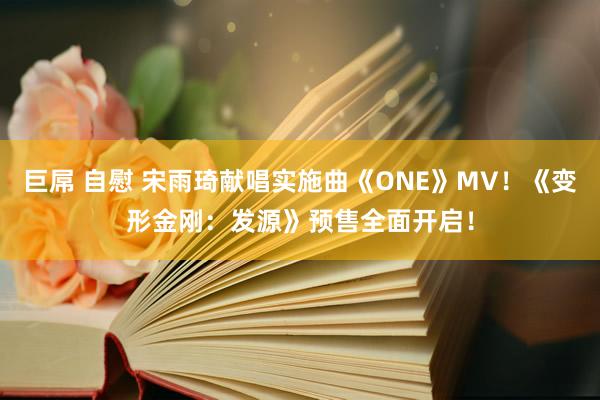 巨屌 自慰 宋雨琦献唱实施曲《ONE》MV！《变形金刚：发源》预售全面开启！