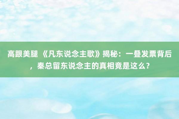 高跟美腿 《凡东说念主歌》揭秘：一叠发票背后，秦总留东说念主的真相竟是这么？