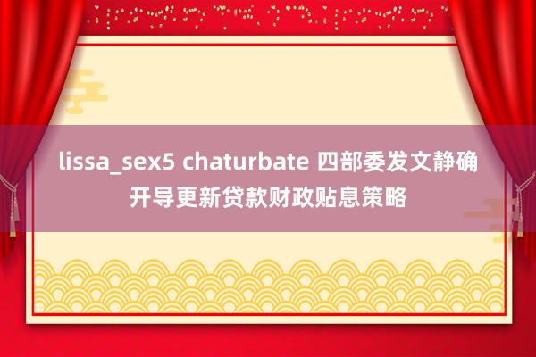 lissa_sex5 chaturbate 四部委发文静确开导更新贷款财政贴息策略