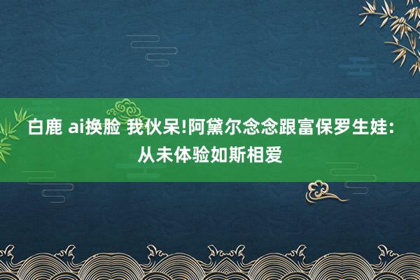 白鹿 ai换脸 我伙呆!阿黛尔念念跟富保罗生娃:从未体验如斯相爱