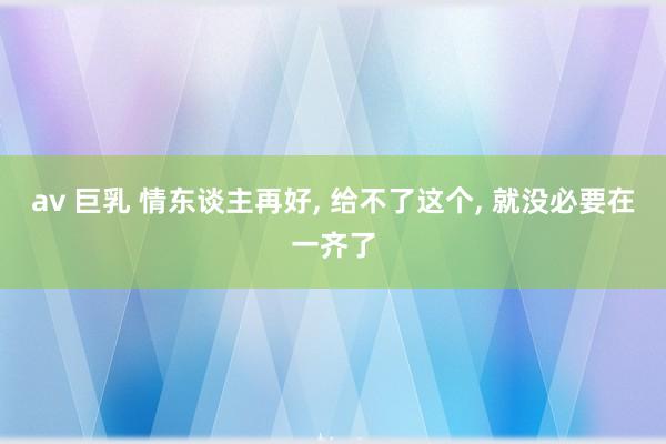 av 巨乳 情东谈主再好， 给不了这个， 就没必要在一齐了