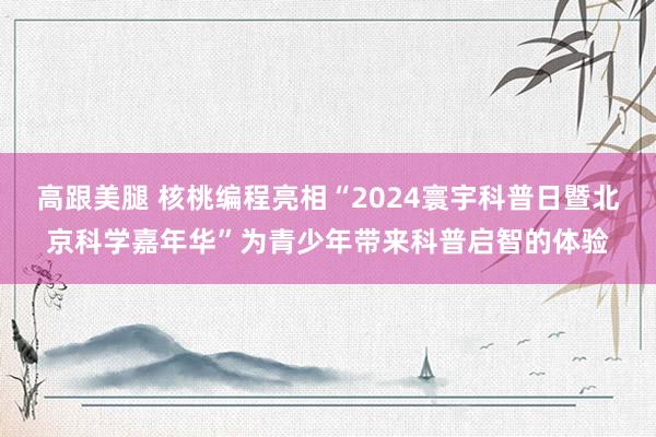 高跟美腿 核桃编程亮相“2024寰宇科普日暨北京科学嘉年华”为青少年带来科普启智的体验