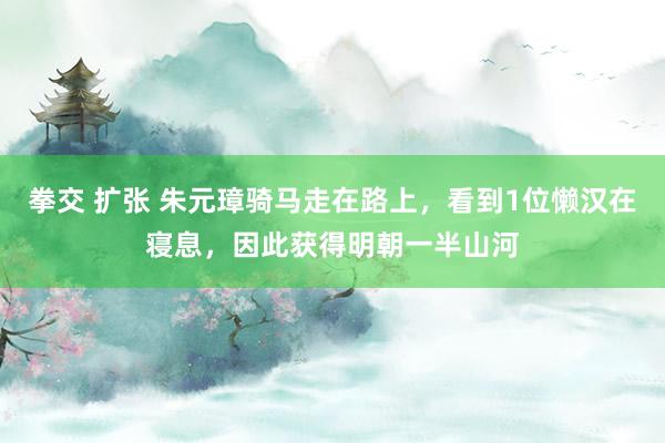 拳交 扩张 朱元璋骑马走在路上，看到1位懒汉在寝息，因此获得明朝一半山河