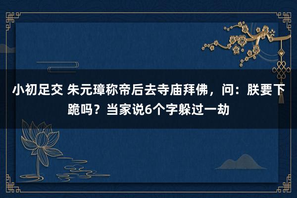 小初足交 朱元璋称帝后去寺庙拜佛，问：朕要下跪吗？当家说6个字躲过一劫