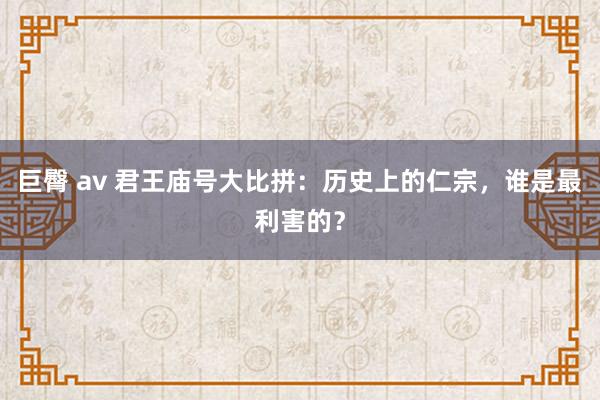 巨臀 av 君王庙号大比拼：历史上的仁宗，谁是最利害的？