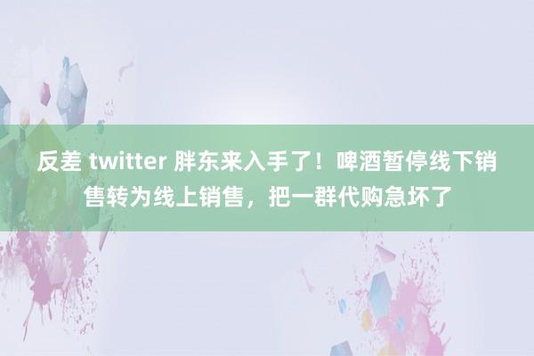 反差 twitter 胖东来入手了！啤酒暂停线下销售转为线上销售，把一群代购急坏了