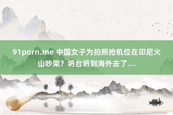 91porn.me 中国女子为拍照抢机位在印尼火山吵架？坍台坍到海外去了…