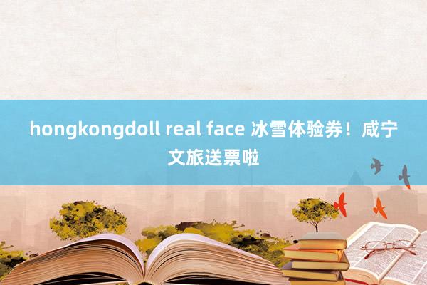 hongkongdoll real face 冰雪体验券！咸宁文旅送票啦