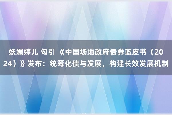 妖媚婷儿 勾引 《中国场地政府债券蓝皮书（2024）》发布：统筹化债与发展，构建长效发展机制