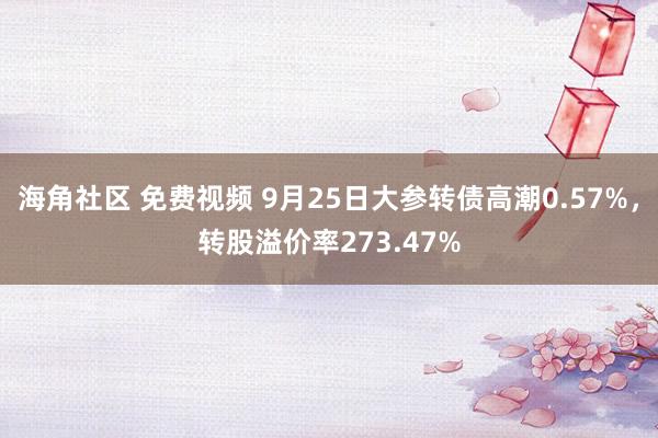 海角社区 免费视频 9月25日大参转债高潮0.57%，转股溢价率273.47%