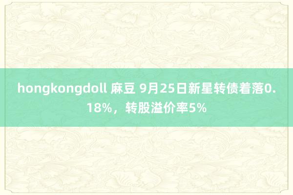 hongkongdoll 麻豆 9月25日新星转债着落0.18%，转股溢价率5%