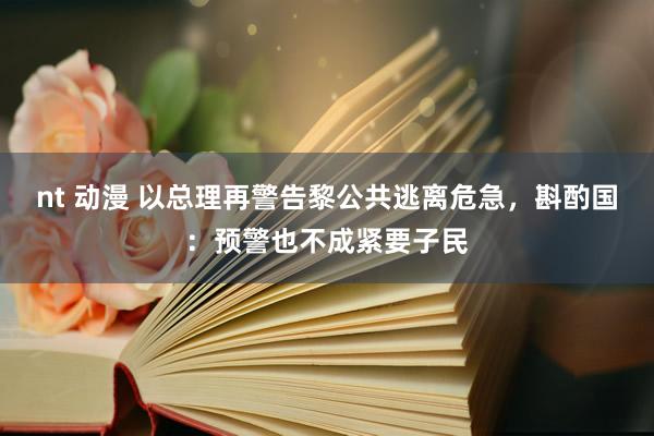 nt 动漫 以总理再警告黎公共逃离危急，斟酌国：预警也不成紧要子民