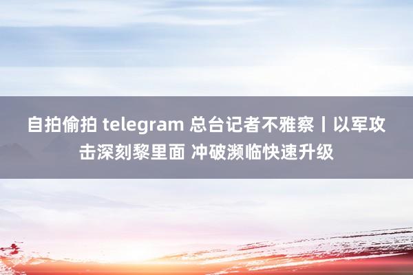 自拍偷拍 telegram 总台记者不雅察丨以军攻击深刻黎里面 冲破濒临快速升级