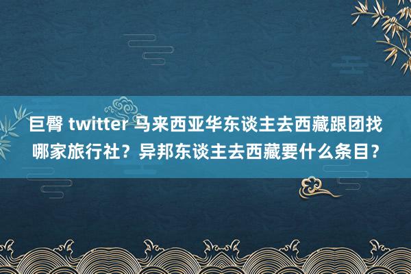 巨臀 twitter 马来西亚华东谈主去西藏跟团找哪家旅行社？异邦东谈主去西藏要什么条目？