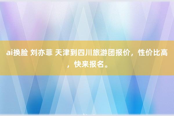 ai换脸 刘亦菲 天津到四川旅游团报价，性价比高，快来报名。