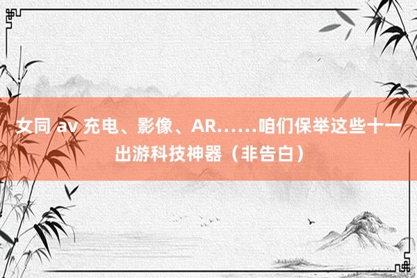 女同 av 充电、影像、AR……咱们保举这些十一出游科技神器（非告白）