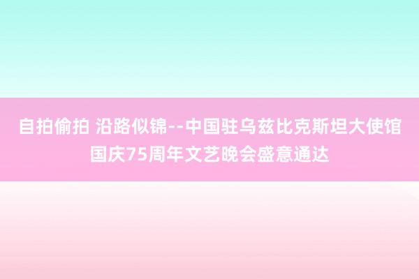 自拍偷拍 沿路似锦--中国驻乌兹比克斯坦大使馆国庆75周年文艺晚会盛意通达