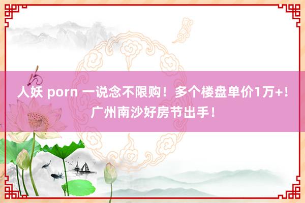 人妖 porn 一说念不限购！多个楼盘单价1万+！广州南沙好房节出手！